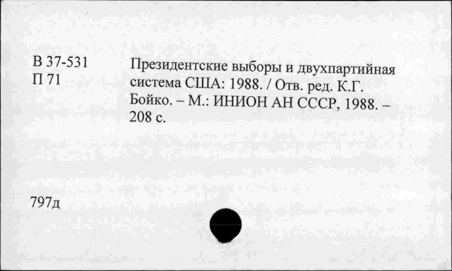 ﻿В 37-531
П71
Президентские выборы и двухпартийная система США: 1988. / Отв. ред. К.Г. Бойко. - М.: ИНИОН АН СССР, 1988 -208 с.
797д